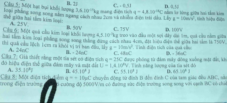 B. 2J C. - 0,5J D. 0,5J
Câu 5: Một hạt bụi khối lượng 3, 6.10^(-15)kg mang điện tích q=4,8.10^(-18)C nằm lơ lửng giữa hai tấm kim
loại phẳng song song nằm ngang cách nhau 2cm và nhiễm điện trái dấu. Lấy g=10m/s^2 , tính hiệu điện
thế giữa hai tấm kim loại:
A. 25V.
B. 50V C. 75V D. 100V
Câu 6: Một quả cầu kim loại khối lượng 4, 5.10^(-3)kg treo vào đầu một sợi dây dài 1m, quả cầu nằm giữa
hai tấm kim loại phẳng song song thẳng đứng cách nhau 4cm, đặt hiệu điện thế giữa hai tấm là 750V
thì quả cầu lệch 1cm ra khỏi vị trí ban đầu, lấy g=10m/s^2. Tính điện tích của quả cầu:
A. 24nC B. - 24nC C. 48nC D. - 36nC
Câu 7: Giả thiết rằng một tia sét có điện tích q=25C được phóng từ đám mây dông xuống mặt đất, kh
đó hiệu điện thế giữa đám mây và mặt đất U=1,4.10^8V. Tính năng lượng của tia sét đó
A. 35.10^8J B. 45.10^8J C. 55.10^8J D. 65.10^8J
Câu 8: Một điện tích điểm q=+10mu C chuyển động từ đỉnh B đến đỉnh C của tam giác đều ABC, nằn
trong điện trường ó cường độ 5000V/m có đường sức điện trường song song với cạnh BC có chiề