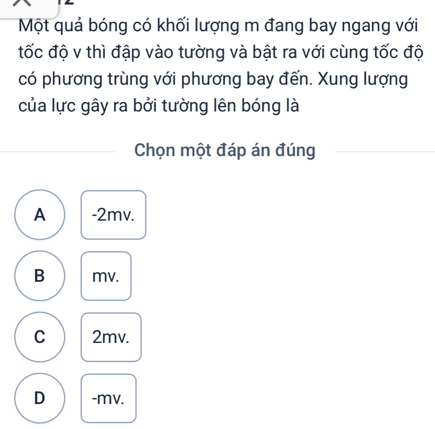 Một quả bóng có khối lượng m đang bay ngang với
tốc độ v thì đập vào tường và bật ra với cùng tốc độ
có phương trùng với phương bay đến. Xung lượng
của lực gây ra bởi tường lên bóng là
Chọn một đáp án đúng
A -2mv.
B mv.
C 2mv.
D -mv.