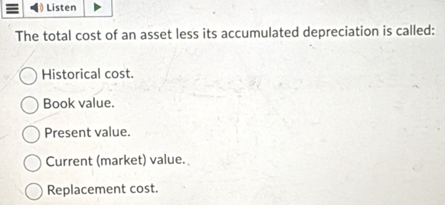 Listen
The total cost of an asset less its accumulated depreciation is called:
Historical cost.
Book value.
Present value.
Current (market) value.
Replacement cost.