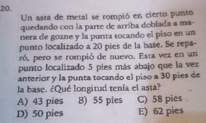 Un asta de metal se rompió en cierto punto
quedando con la parte de arriba doblada a ma-
nera de gozne y la punta tocandó el piso en un
punto localizado a 20 pies de la base. Se repa-
ró, pero se rompió de nuevo. Esta vez en un
punto localizado 5 píes más abajo que la vez
anterior y la punta tocando el piso a 30 pies de
la base. ¿Qué longitud tenía el asta?
A) 43 pies B) 55 pies C) 58 pies
D) 50 pies E) 62 pies