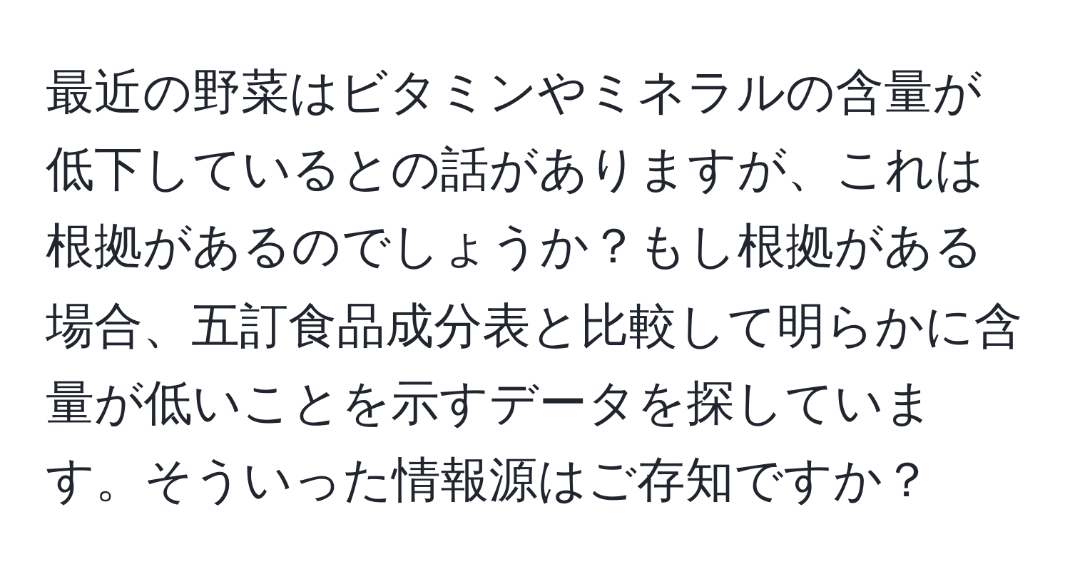 最近の野菜はビタミンやミネラルの含量が低下しているとの話がありますが、これは根拠があるのでしょうか？もし根拠がある場合、五訂食品成分表と比較して明らかに含量が低いことを示すデータを探しています。そういった情報源はご存知ですか？