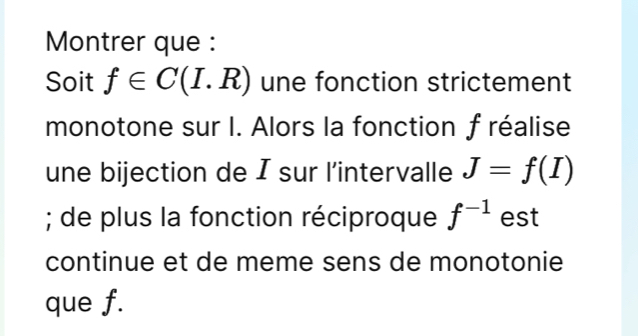 Montrer que : 
Soit f∈ C(I.R) une fonction strictement 
monotone sur I. Alors la fonction f réalise 
une bijection de I sur l'intervalle J=f(I); de plus la fonction réciproque f^(-1) est 
continue et de meme sens de monotonie 
que f.