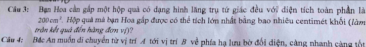 Bạn Hoa cần gấp một hộp quả có dạng hình lăng trụ tứ giác đều với diện tích toàn phần là
200cm^2 F. Hộp quà mà bạn Hoa gấp được có thể tích lớn nhất bằng bao nhiêu centimét khối (làm 
tròn kết quả đến hàng đơn vị)? 
Câu 4: Bắc An muốn di chuyền từ vị trí A tới vị trí B về phía hạ lưu bờ đối diện, càng nhanh càng tốt