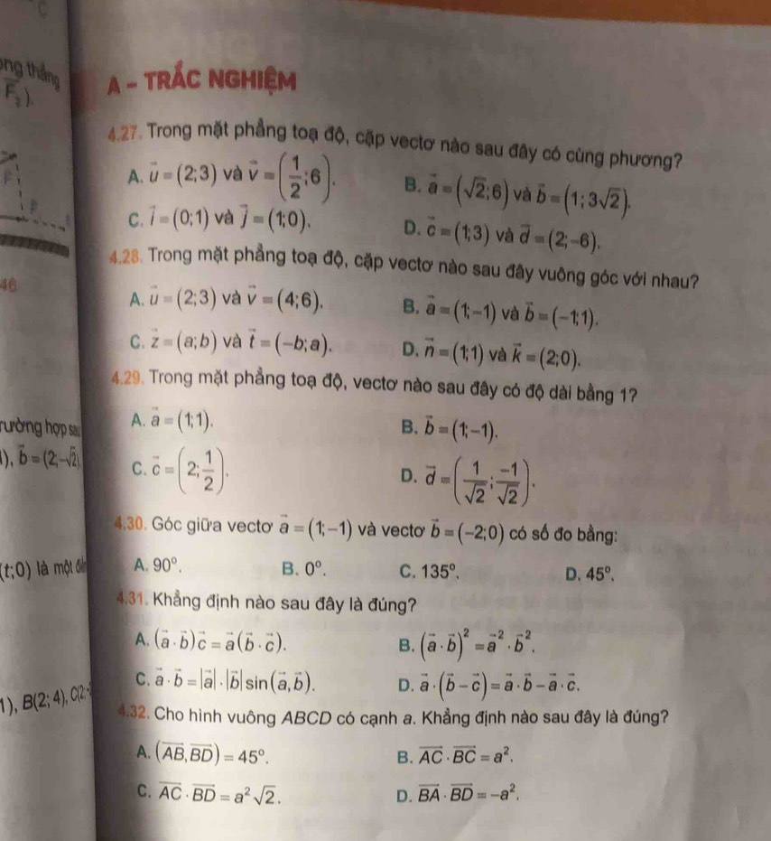 ông tháng
F_2) A - TRÁC NGHIệM
4.27. Trong mặt phẳng toạ độ, cặp vectơ nào sau đây có cùng phương?
A. vector u=(2;3) và vector v=( 1/2 ;6). B. vector a=(sqrt(2);6) và vector b=(1;3sqrt(2)).
C. vector i=(0;1) và vector j=(1;0). D. vector c=(1;3) và vector d=(2;-6).
4.28. Trong mặt phẳng toạ độ, cặp vectơ nào sau đây vuông góc với nhau?
46
A. vector u=(2;3) và vector v=(4;6). B. vector a=(1;-1) và vector b=(-1;1).
C. vector z=(a;b) và vector t=(-b;a). D. vector n=(1;1) và vector k=(2;0).
4.29. Trong mặt phẳng toạ độ, vectơ nào sau đây có độ dài bằng 17
hường hợp sa A. vector a=(1;1).
B. vector b=(1;-1).
),vector b=(2;-sqrt(2)) C. vector c=(2; 1/2 ).
D. vector d=( 1/sqrt(2) ; (-1)/sqrt(2) ).
4,30. Góc giữa vecto vector a=(1;-1) và vectơ vector b=(-2;0) có số đo bằng:
(t;0) là một điễn A. 90°. B. 0°. C. 135°.
D. 45°.
4,31. Khẳng định nào sau đây là đúng?
A. (vector a· vector b)vector c=vector a(vector b· vector c). B. (vector a· vector b)^2=vector a^((-2)· vector b^2.
C. vector a)· vector b=|vector a|· |vector b|sin (vector a,vector b). D. vector a· (vector b-vector c)=vector a· vector b-vector a· vector c.
1), B(2;4),C(2 4.32. Cho hình vuông ABCD có cạnh a. Khẳng định nào sau đây là đúng?
A. (overline AB,overline BD)=45°.
B. vector AC· vector BC=a^2.
C. overline AC· overline BD=a^2sqrt(2). vector BA· vector BD=-a^2.
D.