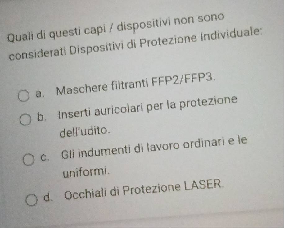 Quali di questi capi / dispositivi non sono
considerati Dispositivi di Protezione Individuale:
a. Maschere filtranti FFP2/FFP3.
b. Inserti auricolari per la protezione
dell’udito.
c. Gli indumenti di lavoro ordinari e le
uniformi.
d. Occhiali di Protezione LASER.