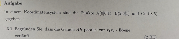 、 Aufgabe 
In einem Koordinatensystem sind die Punkte A(0|0|1), B(2|6|1) und C(-4|8|5)
gegeben. 
3.1 Begründen Sie, dass die Gerade AB parallel zur x_1x_2 - Ebene 
verläuft. (2 BE)