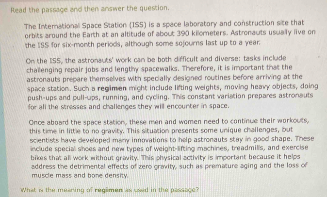 Read the passage and then answer the question. 
The International Space Station (ISS) is a space laboratory and construction site that 
orbits around the Earth at an altitude of about 390 kilometers. Astronauts usually live on 
the ISS for six-month periods, although some sojourns last up to a year. 
On the ISS, the astronauts' work can be both difficult and diverse: tasks include 
challenging repair jobs and lengthy spacewalks. Therefore, it is important that the 
astronauts prepare themselves with specially designed routines before arriving at the 
space station. Such a regimen might include lifting weights, moving heavy objects, doing 
push-ups and pull-ups, running, and cycling. This constant variation prepares astronauts 
for all the stresses and challenges they will encounter in space. 
Once aboard the space station, these men and women need to continue their workouts, 
this time in little to no gravity. This situation presents some unique challenges, but 
scientists have developed many innovations to help astronauts stay in good shape. These 
include special shoes and new types of weight-lifting machines, treadmills, and exercise 
bikes that all work without gravity. This physical activity is important because it helps 
address the detrimental effects of zero gravity, such as premature aging and the loss of 
muscle mass and bone density. 
What is the meaning of regimen as used in the passage?