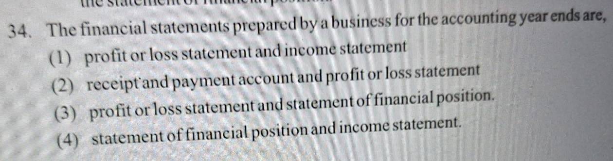 the staten . 
34. The financial statements prepared by a business for the accounting year ends are, 
(1) profit or loss statement and income statement 
(2) receipt and payment account and profit or loss statement 
(3) profit or loss statement and statement of financial position. 
(4) statement of financial position and income statement.