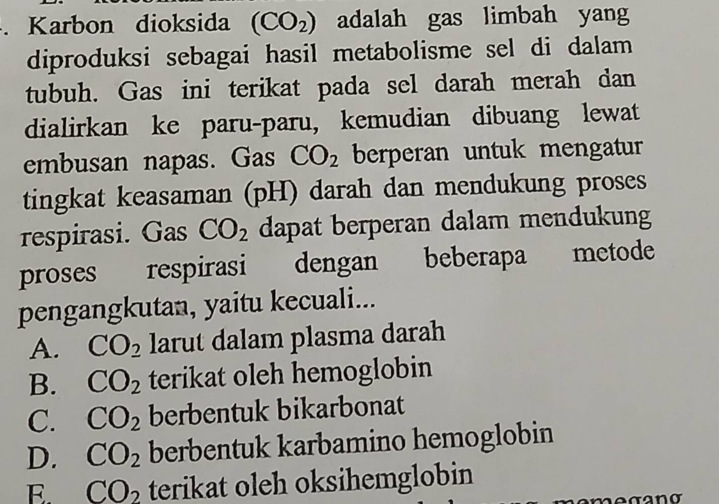 Karbon dioksida (CO_2) adalah gas limbah yang
diproduksi sebagai hasil metabolisme sel di dalam 
tubuh. Gas ini terikat pada sel darah merah dan
dialirkan ke paru-paru, kemudian dibuang lewat
embusan napas. Gas CO_2 berperan untuk mengatur
tingkat keasaman (pH) darah dan mendukung proses
respirasi. Gas CO_2 dapat berperan dalam mendukung
proses respirasi dengan beberapa metode
pengangkutan, yaitu kecuali...
A. CO_2 larut dalam plasma darah
B. CO_2 terikat oleh hemoglobin
C. CO_2 berbentuk bikarbonat
D. CO_2 berbentuk karbamino hemoglobin
E. CO_2 terikat oleh oksihemglobin
megano