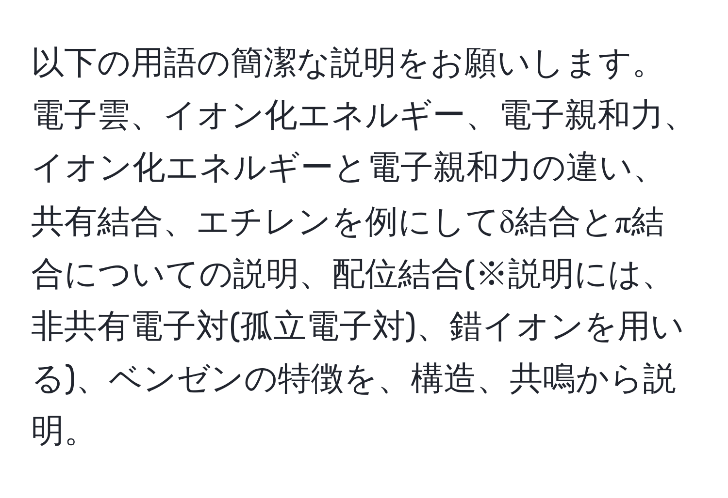 以下の用語の簡潔な説明をお願いします。電子雲、イオン化エネルギー、電子親和力、イオン化エネルギーと電子親和力の違い、共有結合、エチレンを例にしてδ結合とπ結合についての説明、配位結合(※説明には、非共有電子対(孤立電子対)、錯イオンを用いる)、ベンゼンの特徴を、構造、共鳴から説明。