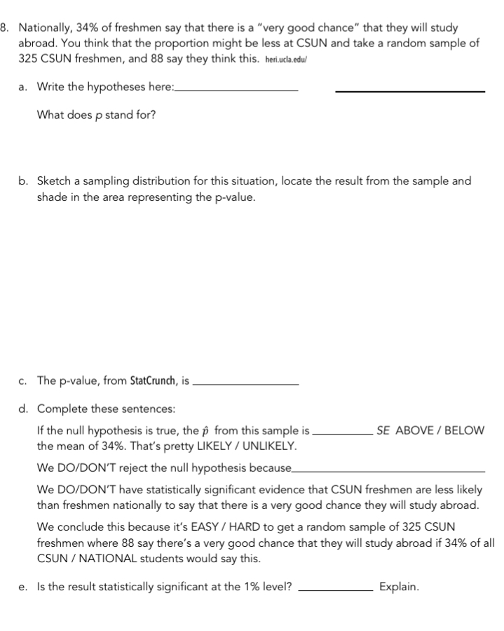 Nationally, 34% of freshmen say that there is a “very good chance” that they will study 
abroad. You think that the proportion might be less at CSUN and take a random sample of
325 CSUN freshmen, and 88 say they think this. heri.ucla.edu/ 
a. Write the hypotheses here:_ 
_ 
What does p stand for? 
b. Sketch a sampling distribution for this situation, locate the result from the sample and 
shade in the area representing the p -value. 
c. The p -value, from StatCrunch, is_ 
d. Complete these sentences: 
If the null hypothesis is true, the β from this sample is_ SE ABOVE / BELOW 
the mean of 34%. That's pretty LIKELY / UNLIKELY. 
We DO/DON’T reject the null hypothesis because_ 
We DO/DON’T have statistically significant evidence that CSUN freshmen are less likely 
than freshmen nationally to say that there is a very good chance they will study abroad. 
We conclude this because it’s EASY / HARD to get a random sample of 325 CSUN 
freshmen where 88 say there’s a very good chance that they will study abroad if 34% of all 
CSUN / NATIONAL students would say this. 
e. Is the result statistically significant at the 1% level? _Explain.