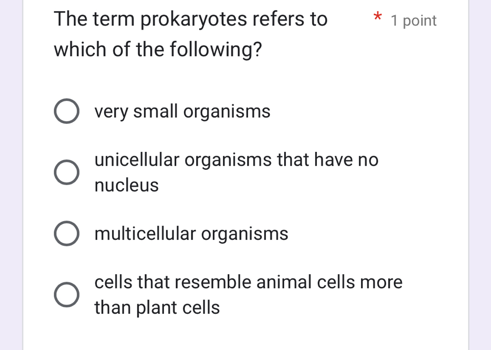 The term prokaryotes refers to * 1 point
which of the following?
very small organisms
unicellular organisms that have no
nucleus
multicellular organisms
cells that resemble animal cells more
than plant cells