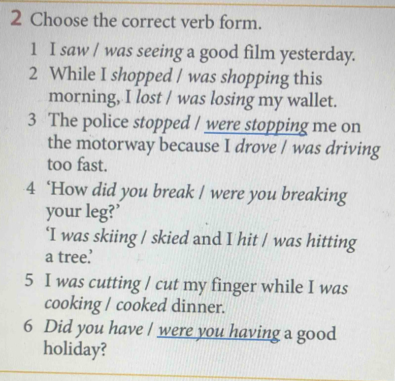 Choose the correct verb form. 
1 I saw / was seeing a good film yesterday. 
2 While I shopped / was shopping this 
morning, I lost / was losing my wallet. 
3 The police stopped / were stopping me on 
the motorway because I drove / was driving 
too fast. 
4 ‘How did you break / were you breaking 
your leg?’ 
‘I was skiing / skied and I hit / was hitting 
a tree. 
5 I was cutting / cut my finger while I was 
cooking / cooked dinner. 
6 Did you have / were you having a good 
holiday?