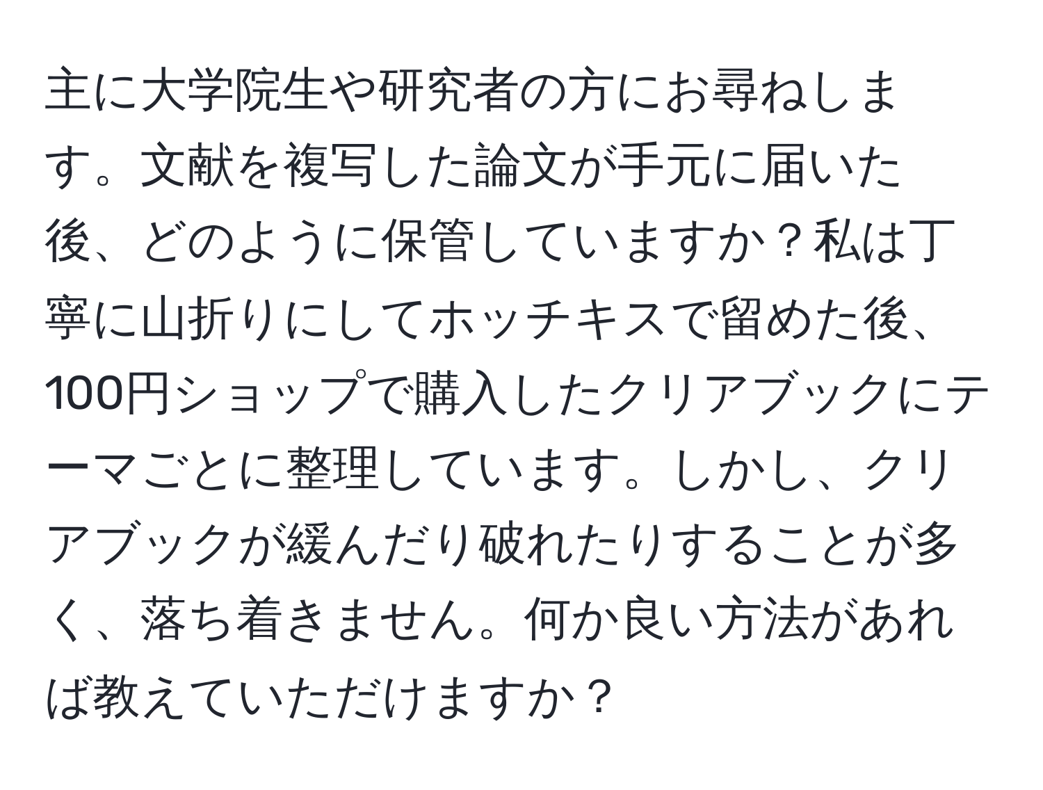 主に大学院生や研究者の方にお尋ねします。文献を複写した論文が手元に届いた後、どのように保管していますか？私は丁寧に山折りにしてホッチキスで留めた後、100円ショップで購入したクリアブックにテーマごとに整理しています。しかし、クリアブックが緩んだり破れたりすることが多く、落ち着きません。何か良い方法があれば教えていただけますか？