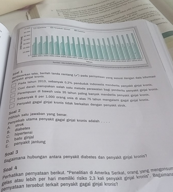 Gerdaserkan cerpen vạng taish kalian bac 
Pada cerpen di stas, sirpakah tokah Aband
l  Para erpen de aras terdapat jutpan, Mencidat
==la dengán mennar buni =gar borhents metgnd= 
Selaskan makaud kalimät tertebut herdasärkan k ont 
                    
*  ''' ls tordapi Vlp Ar  thi Goak mdl, li tidak ma
kalimat tersebut? Jelaskan maknud c
nerangkal jutsan 
asik skal t  
t e  s  c erita  i  a t a at kutipan, Cintänya ade
B unda i kan menjagokan Abanz 
k  y a l   
kutipan a
 
Soal 1
Berdasarkan teks, berilah tanda centang (√) pada pemyalaan yang sesuai dengan data informas
panyakit ginjal kronis
Pada tahun 2013, sebanyak 0,2% penduduk Indonesia menderita penvakit ginjal kronis
Cuci darah merupakan salah satu metode perawatan bagi penderita penyakit ginjal kronis
Perempuan di bawah usia 35 tahun paling banyak menderita penyakit ginjal kronis.
Sebanyak 6 per 1.000 orang usia di atas 75 tahun mengalami gagal ginjal kronis.
Penyakit gagal ginjal kronis tidak berkaitan dengan penyakit strok.
Soal 2
Pilihlah satu jawaban yang benar.
Penyebab utama penyakit gagal ginjal kronis adalah . . . .
D. batu ginjal C. hipertensi B. diabetes A. strok
penyakit jantung
Soal 3
Bagaimana hubungan antara penyakit diabetes dan penyakit ginjal kronis?
Soal 4
Perhatikan pernyataan berikut. “Penelitian di Amerika Serikat, orang yang mengonsum
gelas atau lebih per hari memiliki risiko 2,3 kali penyakit ginjal kronis". Bagaimana
ernyataan tersebut terkait penyakit gagal ginjal kronis?