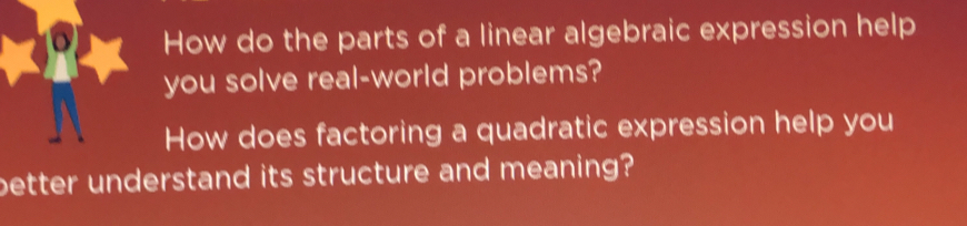 How do the parts of a linear algebraic expression help 
you solve real-world problems? 
How does factoring a quadratic expression help you 
better understand its structure and meaning?