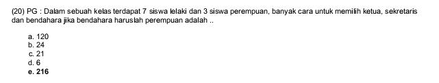 (20) PG : Dalam sebuah kelas terdapat 7 siswa lelaki dan 3 siswa perempuan, banyak cara untuk memilih ketua, sekretaris
dan bendahara jika bendahara haruslah perempuan adalah ..
a. 120
b. 24
c. 21
d. 6
e. 216