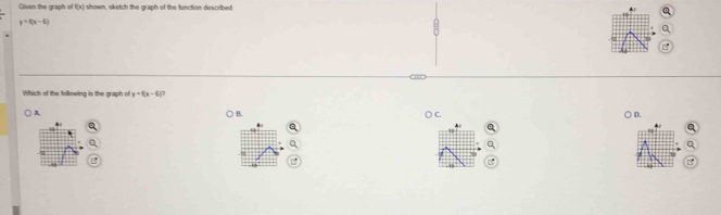 Given the graph of  x ) shown, sketch the graph of the function described
y=f(x-6)
Which of the following is the graph of y=8(x-6) 7
A. ○ B. ○ C. ○ D.