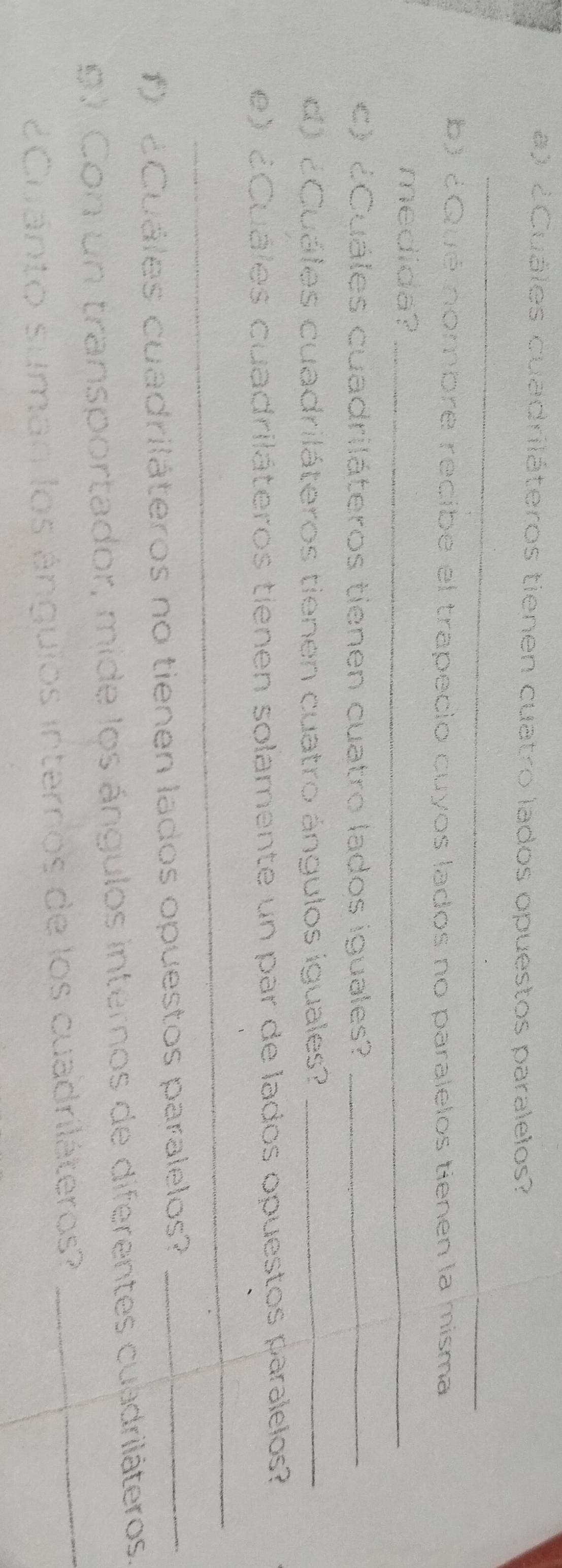 ¿Cuáles cuadriláteros tienen cuatro lados opuestos paralelos? 
_ 
b) ¿Qué nombre recibe el trapecio cuyos lados no paralelos tienen la misma 
medida?_ 
c) ¿Cuáles cuadriláteros tienen cuatro lados iguales?_ 
d) ¿Cuáles cuadriláteros tienen cuatro ángulos iguales?_ 
e) ¿ Cuáles cuadriláteros tienen solamente un par de lados opuestos paralelos? 
_ 
f) ¿Cuáles cuadriláteros no tienen lados opuestos paralelos?_ 
_ 
9. Con un transportador, mide los ángulos internos de diferentes cuadriláteros. 
Cuánto suman los ánguios internos de los cuadriláteros?