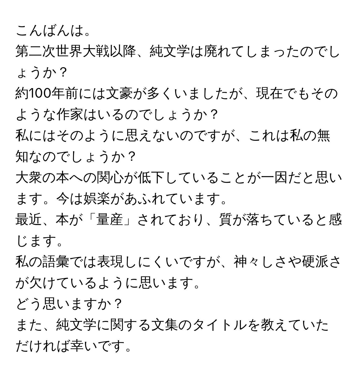 こんばんは。  
第二次世界大戦以降、純文学は廃れてしまったのでしょうか？  
約100年前には文豪が多くいましたが、現在でもそのような作家はいるのでしょうか？  
私にはそのように思えないのですが、これは私の無知なのでしょうか？  

大衆の本への関心が低下していることが一因だと思います。今は娯楽があふれています。  
最近、本が「量産」されており、質が落ちていると感じます。  
私の語彙では表現しにくいですが、神々しさや硬派さが欠けているように思います。  
どう思いますか？  
また、純文学に関する文集のタイトルを教えていただければ幸いです。