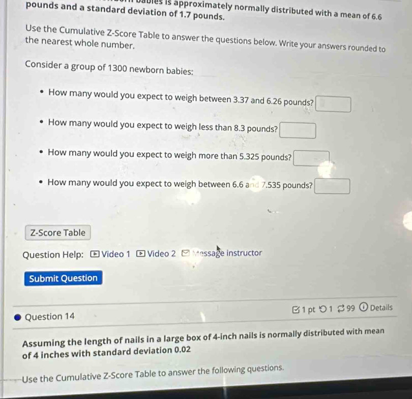 bables is approximately normally distributed with a mean of 6.6
pounds and a standard deviation of 1.7 pounds. 
Use the Cumulative Z-Score Table to answer the questions below. Write your answers rounded to 
the nearest whole number. 
Consider a group of 1300 newborn babies: 
How many would you expect to weigh between 3.37 and 6.26 pounds? □
How many would you expect to weigh less than 8.3 pounds? □ 
How many would you expect to weigh more than 5.325 pounds? □
How many would you expect to weigh between 6.6 and 7.535 pounds? □ 
Z-Score Table 
Question Help: - Video 1 - Video 2 - Message instructor 
Submit Question 
Question 14 B 1 pt つ 1 2 99 ① Details 
Assuming the length of nails in a large box of 4-inch nails is normally distributed with mean 
of 4 inches with standard deviation 0.02
Use the Cumulative Z-Score Table to answer the following questions.