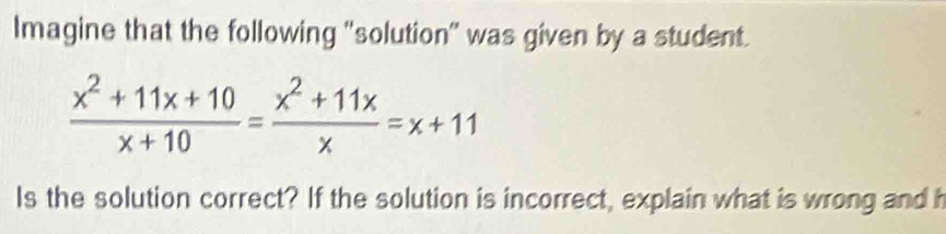 Imagine that the following "solution" was given by a student.
 (x^2+11x+10)/x+10 = (x^2+11x)/x =x+11
Is the solution correct? If the solution is incorrect, explain what is wrong and h