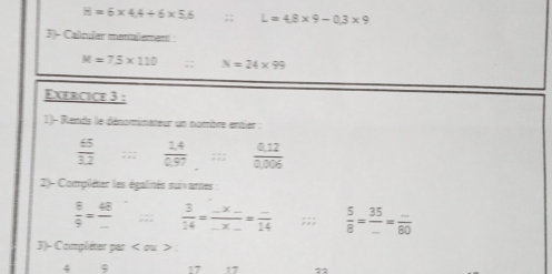 B=6* 4.4+6* 5.6;; L=4.8* 9-0.3* 9
3)- Calculer manalement
M=75* 110;: N=24* 99
Exercice 3 : 
1)- Remds le dénominateur un nombre entier :
 65/3.2 ;;  (1.4)/0.97  ::  (0.12)/0.006 
2)- Compléter les égalités suivantes
 8/9 = 48/- ;;;  3/14 =frac _ * _ _ * _ =frac _ 14;;;  5/8 = 35/... = (...)/80 
3)- Compléter par < ou > :
4 9 17 17