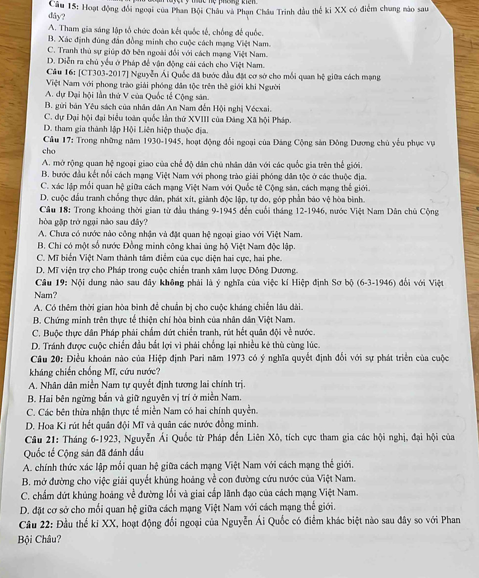 ệ t  ý thức nệ phông kiên 
Câu 15: Hoạt động đối ngoại của Phan Bội Châu và Phạn Châu Trinh đầu thế ki XX có điểm chung nào sau
dây?
A. Tham gia sáng lập tổ chức đoàn kết quốc tế, chống đế quốc.
B. Xác định đúng đắn đồng minh cho cuộc cách mạng Việt Nam.
C. Tranh thủ sự giúp đỡ bên ngoài đối với cách mạng Việt Nam.
D. Diễn ra chủ yếu ở Pháp đề vận động cải cách cho Việt Nam.
Câu 16: [CT303-2017] Nguyễn Ái Quốc đã bước đầu đặt cơ sở cho mối quan hệ giữa cách mạng
Việt Nam với phong trào giải phóng dân tộc trên thê giới khi Người
A. dự Đại hội lần thứ V của Quốc tế Cộng sản.
B. gửi bản Yêu sách của nhân dân An Nam đến Hội nghị Vécxai.
C. dự Đại hội đại biểu toàn quốc lần thứ XVIII của Đảng Xã hội Pháp.
D. tham gia thành lập Hội Liên hiệp thuộc địa.
Câu 17: Trong những năm 1930-1945, hoạt động đối ngoại của Đảng Cộng sản Đông Dương chủ yếu phục vụ
cho
A. mở rộng quan hệ ngoại giao của chế độ dân chủ nhân dân với các quốc gia trên thế giới.
B. bước đầu kết nối cách mạng Việt Nam với phong trào giải phóng dân tộc ở các thuộc địa.
C. xác lập mối quan hệ giữa cách mạng Việt Nam với Quốc tê Cộng sản, cách mạng thế giới.
D. cuộc đấu tranh chống thực dân, phát xít, giành độc lập, tự do, góp phần bảo vệ hòa bình.
Câu 18: Trong khoảng thời gian từ đầu tháng 9-1945 đến cuối tháng 12-1946, nước Việt Nam Dân chủ Cộng
hòa gặp trở ngại nào sau đây?
A. Chưa có nước nào công nhận và đặt quan hệ ngoại giao với Việt Nam.
B. Chỉ có một số nước Đồng minh công khai ủng hộ Việt Nam độc lập.
C. Mĩ biến Việt Nam thành tâm điểm của cục diện hai cực, hai phe.
D. Mĩ viện trợ cho Pháp trong cuộc chiến tranh xâm lược Đông Dương.
Câu 19: Nội dung nào sau đây không phải là ý nghĩa của việc kí Hiệp định Sơ bộ (6-3-1946) đối với Việt
Nam?
A. Có thêm thời gian hòa bình để chuẩn bị cho cuộc kháng chiến lâu dài.
B. Chứng minh trên thực tế thiện chí hòa bình của nhân dân Việt Nam.
C. Buộc thực dân Pháp phải chẩm dứt chiến tranh, rút hết quân đội về nước.
D. Tránh được cuộc chiến đầu bất lợi vì phải chống lại nhiều kẻ thù cùng lúc.
Câu 20: Điều khoản nào của Hiệp định Pari năm 1973 có ý nghĩa quyết định đối với sự phát triển của cuộc
kháng chiến chống Mĩ, cứu nước?
A. Nhân dân miền Nam tự quyết định tương lai chính trị.
B. Hai bên ngừng bắn và giữ nguyên vị trí ở miền Nam.
C. Các bên thừa nhận thực tế miền Nam có hai chính quyền.
D. Hoa Kì rút hết quân đội Mĩ và quân các nước đồng minh.
Câu 21: Tháng 6-1923, Nguyễn Ái Quốc từ Pháp đến Liên Xô, tích cực tham gia các hội nghị, đại hội của
Quốc tế Cộng sản đã đánh dấu
A. chính thức xác lập mối quan hệ giữa cách mạng Việt Nam với cách mạng thế giới.
B. mở đường cho việc giải quyết khủng hoảng về con đường cứu nước của Việt Nam.
C. chấm dứt khủng hoảng về đường lối và giai cấp lãnh đạo của cách mạng Việt Nam.
D. đặt cơ sở cho mối quan hệ giữa cách mạng Việt Nam với cách mạng thế giới.
Câu 22: Đầu thế ki XX, hoạt động đối ngoại của Nguyễn Ái Quốc có điểm khác biệt nào sau đây so với Phan
Bội Châu?