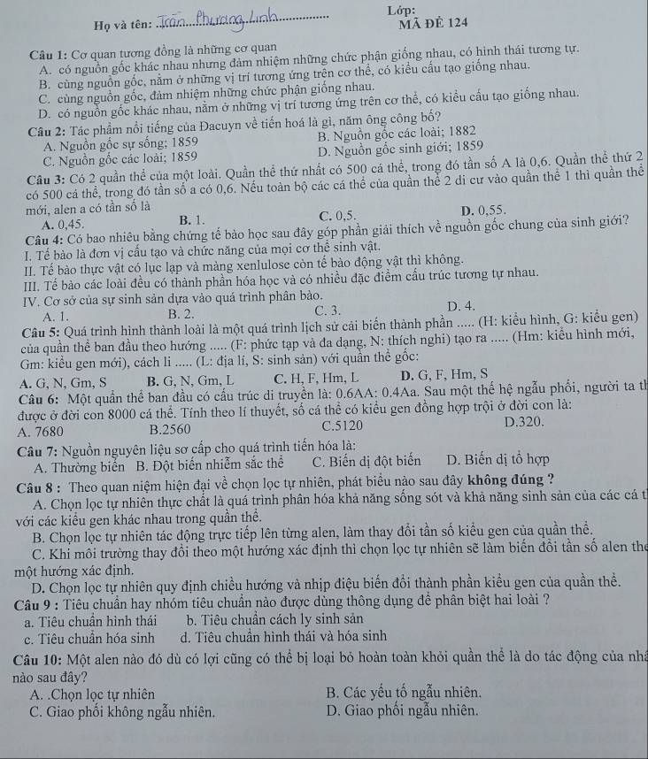 Lớp:
_
Họ và tên: mã đẻ 124
Câu 1: Cơ quan tương đồng là những cơ quan
A. có nguồn gốc khác nhau nhưng đàm nhiệm những chức phận giống nhau, có hình thái tương tự.
B. cùng nguồn gốc, nằm ở những vị trí tương ứng trên cơ thể, có kiều cầu tạo giống nhau.
C. cùng nguồn gốc, đảm nhiệm những chức phận giống nhau.
D. có nguồn gốc khác nhau, nằm ở những vị trí tương ứng trên cơ thể, có kiều cầu tạo giống nhau.
Câu 2: Tác phẩm nổi tiếng của Đacuyn về tiến hoá là gì, năm ông công bố?
A. Nguồn gốc sự sống; 1859 B. Nguồn gốc các loài; 1882
C. Nguồn gốc các loài; 1859 D. Nguồn gốc sinh giới; 1859
Cầu 3: Có 2 quần thể của một loài. Quần thể thứ nhất có 500 cá thể, trong đó tần số A là 0,6. Quần thể thứ 2
có 500 cá thể, trong đó tần số a có 0,6. Nếu toàn bộ các cá thể của quần thể 2 di cư vào quần thể 1 thì quần thể
mới, alen a có tần số là D. 0,55.
A. 0,45. B. 1. C. 0,5.
Câu 4: Có bao nhiêu bằng chứng tế bào học sau đây góp phần giải thích về nguồn gốc chung của sinh giới?
I. Tế bào là đơn vị cầu tạo và chức năng của mọi cơ thể sinh vật.
II. Tế bào thực vật có lục lạp và màng xenlulose còn tế bào động vật thì không.
III. Tế bào các loài đều có thành phần hóa học và có nhiều đặc điểm cầu trúc tương tự nhau.
IV. Cơ sở của sự sinh sản dựa vào quá trình phân bào. D. 4.
A. 1. B. 2. C. 3.
Câu 5: Quá trình hình thành loài là một quá trình lịch sử cải biến thành phần ..... (H: kiểu hình, G: kiểu gen)
của quần thể ban đầu theo hướng ..... (F: phức tạp và đa dạng, N: thích nghi) tạo ra ..... (Hm: kiểu hình mới,
Gm: kiểu gen mới), cách li ..... (L: địa lí, S: sinh sản) với quần thể gốc:
A. G, N, Gm, S B. G, N, Gm, L C. H, F, Hm, L D. G, F, Hm, S
Câu 6: Một quần thể ban đầu có cấu trúc di truyền là: 0.6AA: 0.4Aa. Sau một thế hệ ngẫu phối, người ta tị
được ở đời con 8000 cá thể. Tính theo lí thuyết, số cá thể có kiểu gen đồng hợp trội ở đời con là:
A. 7680 B.2560 C.5120 D.320.
Câu 7: Nguồn nguyên liệu sơ cấp cho quá trình tiến hóa là:
A. Thường biển  B. Đột biển nhiễm sắc thể C. Biến đị đột biến D. Biến dị tổ hợp
Câu 8 : Theo quan niệm hiện đại về chọn lọc tự nhiên, phát biểu nào sau đây không đúng ?
A. Chọn lọc tự nhiên thực chất là quá trình phân hóa khả năng sống sót và khả năng sinh sản của các cá từ
với các kiểu gen khác nhau trong quần thể.
B. Chọn lọc tự nhiên tác động trực tiếp lên từng alen, làm thay đổi tần số kiểu gen của quần thể.
C. Khi môi trường thay đổi theo một hướng xác định thì chọn lọc tự nhiên sẽ làm biến đồi tần số alen the
một hướng xác định.
D. Chọn lọc tự nhiên quy định chiều hướng và nhịp điệu biến đồi thành phần kiểu gen của quần thề.
Câu 9 : Tiêu chuẩn hay nhóm tiêu chuẩn nào được dùng thông dụng để phân biệt hai loài ?
a. Tiêu chuần hình thái b. Tiêu chuẩn cách ly sinh sản
c. Tiêu chuẩn hóa sinh d. Tiêu chuẩn hình thái và hóa sinh
Câu 10: Một alen nào đó dù có lợi cũng có thể bị loại bỏ hoàn toàn khỏi quần thể là do tác động của nhà
nào sau đây?
A. .Chọn lọc tự nhiên B. Các yếu tố ngẫu nhiên.
C. Giao phối không ngẫu nhiên. D. Giao phối ngẫu nhiên.