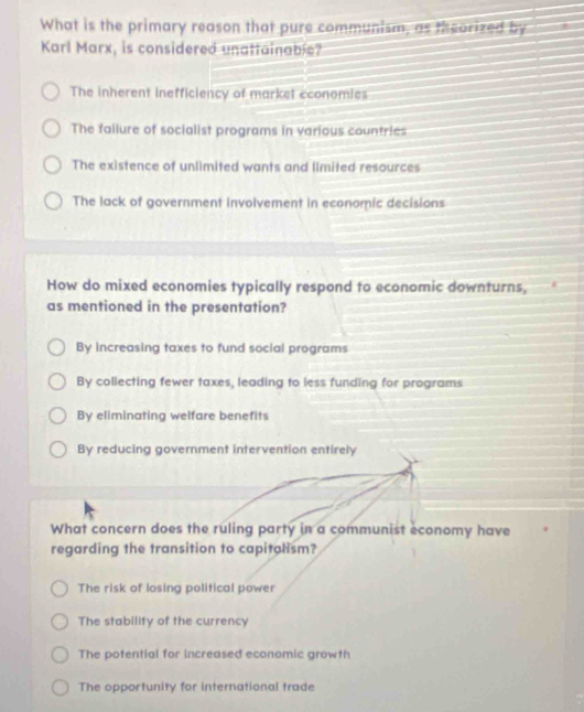 What is the primary reason that pure communism, as theorized by
Karl Marx, is considered unattainable?
The inherent inefficiency of market cconomies
The failure of socialist programs in various countries
The existence of unlimited wants and limited resources
The lack of government involvement in economic decisions
How do mixed economies typically respond to economic downturns,
as mentioned in the presentation?
By increasing taxes to fund social programs
By collecting fewer taxes, leading to less funding for programs
By eliminating welfare benefits
By reducing government intervention entirely
What concern does the ruling party in a communist economy have
regarding the transition to capitalism?
The risk of losing political power
The stability of the currency
The potential for increased economic growth
The opportunity for international trade