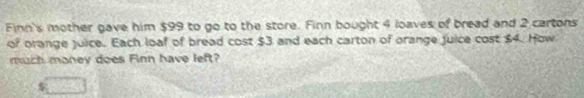 Finn's mother gave him $99 to go to the store. Finn bought 4 loaves of bread and 2 cartons 
of orange juice. Each loaf of bread cost $3 and each carton of orange juice cost $4. How 
much maney does Finn have left?