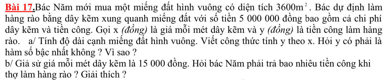 Bài 17.Bác Năm mới mua một miếng đất hình vuông có diện tích 3600m^2. Bác dự định làm 
hàng rào bằng dây kẽm xung quanh miếng đất với số tiền 5 000 000 đồng bao gồm cả chi phí 
dây kẽm và tiền công. Gọi x (đồng) là giá mỗi mét dây kẽm và y (đồng) là tiền công làm hàng 
rào. a/ Tính độ dài cạnh miếng đất hình vuông. Viết công thức tính y theo x. Hỏi y có phải là 
hàm số bậc nhất không ? Vì sao ? 
b/ Giả sử giá mỗi mét dây kẽm là 15 000 đồng. Hỏi bác Năm phải trả bao nhiêu tiền công khi 
thợ làm hàng rào ? Giải thích ?