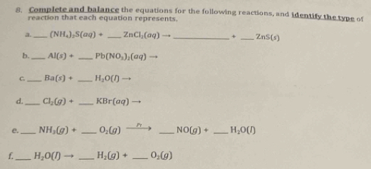 Complete and balance the equations for the following reactions, and identify the type of 
reaction that each equation represents, 
a. _ (NH_4)_2S(aq)+ _  ZnCl_2(aq)to _ χ _  ZnS(s)
b. _ AI(s)+ _ Pb(NO_3)_2(aq) to 
C._ Ba(s)+ _ H_2O(l)to
d. _ Cl_2(g)+ _  KBr(aq)
e. _ NH_3(g)+ _  O_2(g)to _ NO(g)+ _  H_2O(l)
f._ H_2O(l)to _ H_2(g)+ _  O_2(g)