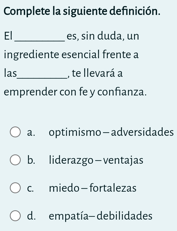 Complete la siguiente definición.
El _es, sin duda, un
ingrediente esencial frente a
las_ , te llevará a
emprender con fe y confianza.
a. optimismo—adversidades
b. liderazgo-ventajas
c. miedo — fortalezas
d. empatía- debilidades