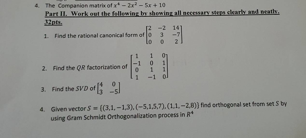 The Companion matrix of x^4-2x^2-5x+10
Part II. Work out the following by showing all necessary steps clearly and neatly. 
32pts. 
1. Find the rational canonical form of beginbmatrix 2&-2&14 0&3&-7 0&0&2endbmatrix
2. Find the QR factorization of beginbmatrix 1&1&0 -1&0&1 0&1&1 1&-1&0endbmatrix
3. Find the SVD of beginbmatrix 4&0 3&-5endbmatrix
4. Given vector S= (3,1,-1,3),(-5,1,5,7),(1,1,-2,8) find orthogonal set from set S by 
using Gram Schmidt Orthogonalization process in R^4