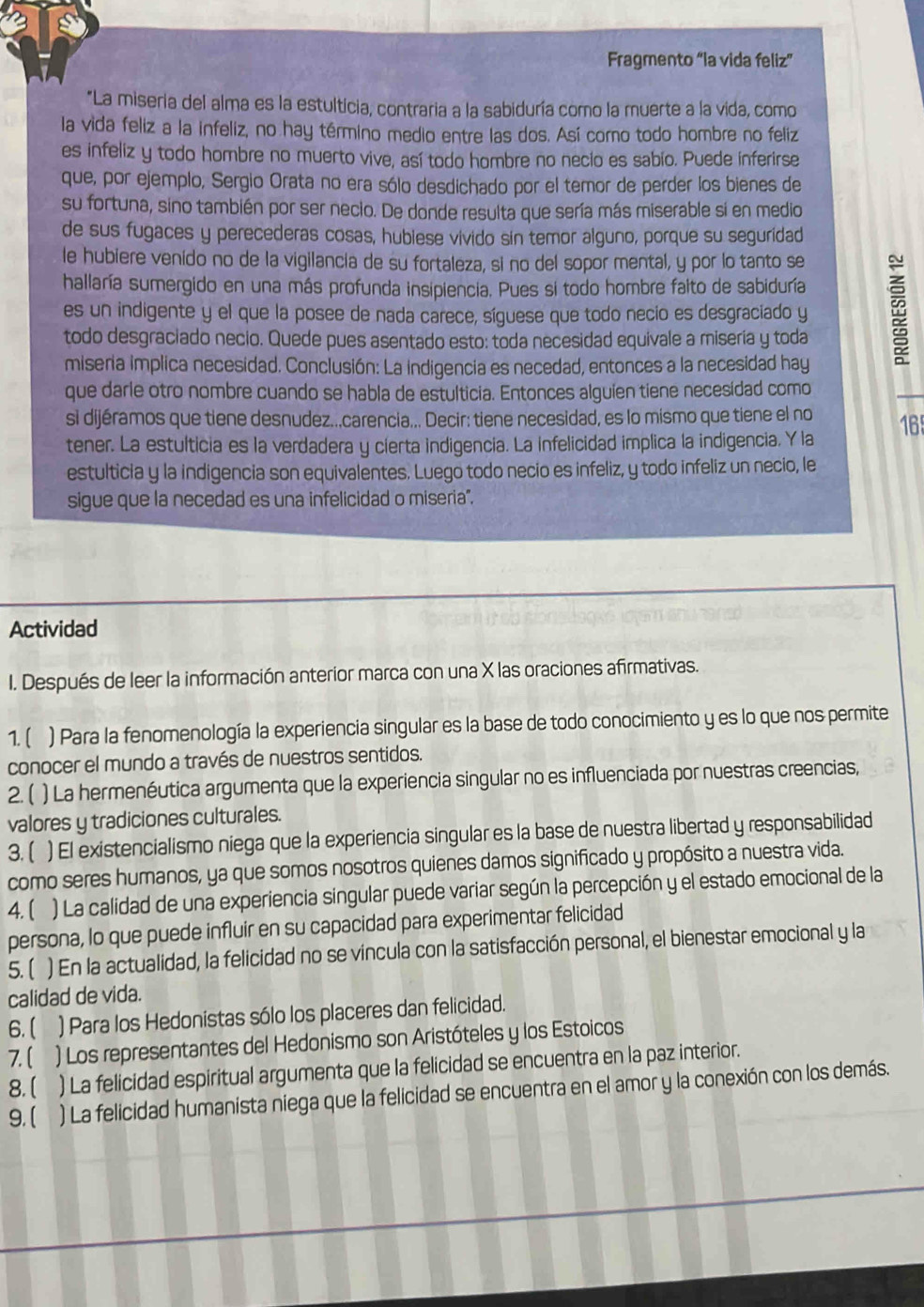 Fragmento “la vida feliz”
*La miseria del alma es la estulticia, contraria a la sabiduría como la muerte a la vida, como
la vida feliz a la infeliz, no hay término medio entre las dos. Así corno todo hombre no feliz
es infeliz y todo hombre no muerto vive, así todo hombre no necio es sabio. Puede inferirse
que, por ejemplo, Sergio Orata no era sólo desdichado por el temor de perder los bienes de
su fortuna, sino también por ser neclo. De donde resulta que sería más miserable si en medio
de sus fugaces y perecederas cosas, hublese vivido sin temor alguno, porque su seguridad
le hubiere venido no de la vigilancia de su fortaleza, si no del sopor mental, y por lo tanto se
hallaría sumergido en una más profunda insipiencia. Pues si todo hombre falto de sabiduría
es un indigente y el que la posee de nada carece, síguese que todo necio es desgraciado y
todo desgraciado necio. Quede pues asentado esto: toda necesidad equivale a misería y toda :
miseria implica necesidad. Conclusión: La indigencia es necedad, entonces a la necesidad hay
que darle otro nombre cuando se habla de estulticia. Entonces alguien tiene necesídad como
si dijéramos que tiene desnudez..,carencia... Decir: tiene necesidad, es lo mismo que tiene el no
tener. La estulticia es la verdadera y cierta indigencia. La infelicidad implica la indigencia. Y la 16
estulticia y la indigencia son equivalentes. Luego todo necio es infeliz, y todo infeliz un necio, le
sigue que la necedad es una infelicidad o miseria".
Actividad
I. Después de leer la información anterior marca con una X las oraciones afirmativas.
1. ( ) Para la fenomenología la experiencia singular es la base de todo conocimiento y es lo que nos permite
conocer el mundo a través de nuestros sentidos.
2. ( ) La hermenéutica argumenta que la experiencia singular no es influenciada por nuestras creencias,
valores y tradiciones culturales.
3. [ ) El existencialismo niega que la experiencia singular es la base de nuestra libertad y responsabilidad
como seres humanos, ya que somos nosotros quienes damos significado y propósito a nuestra vida.
4. ( ) La calidad de una experiencia singular puede variar según la percepción y el estado emocional de la
persona, lo que puede influir en su capacidad para experimentar felicidad
5. ( ) En la actualidad, la felicidad no se víncula con la satisfacción personal, el bienestar emocional y la
calidad de vida.
6.( ) Para los Hedonistas sólo los placeres dan felicidad.
7.( ) Los representantes del Hedonismo son Aristóteles y los Estoicos
8.  ) La felicidad espiritual argumenta que la felicidad se encuentra en la paz interior.
9. (   ) La felicidad humanista niega que la felicidad se encuentra en el amor y la conexión con los demás.