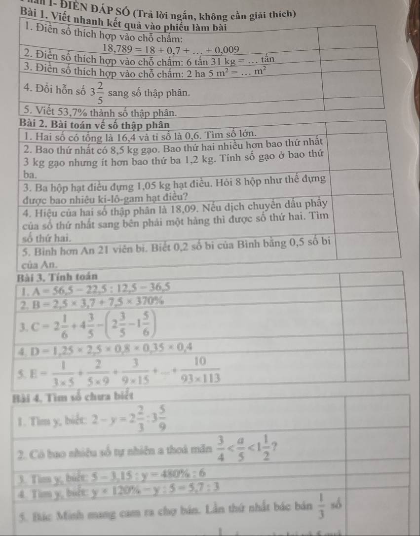 1- ĐIEN ĐÁP SÓ (Trả lời ngắn, không cần giải thích)
Bài 1. Viế
Bài 3. Tính toán
1. A=56,5-22,5:12,5-36,5
2 B=2,5* 3,7+7,5* 370%
3. C=2 1/6 +4 3/5 -(2 3/5 -1 5/6 )
4 D=1,25* 2,5* 0,8* 0,35* 0,4
5. E= 1/3* 5 + 2/5* 9 + 3/9* 15 +... + 10/93* 113 