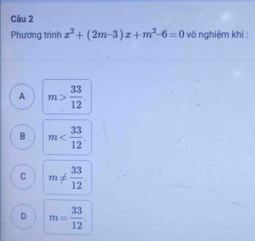 Phương trình x^2+(2m-3)x+m^2-6=0 vô nghiệm khi :
A m> 33/12 .
B m .
C m!=  33/12 .
D m= 33/12 .