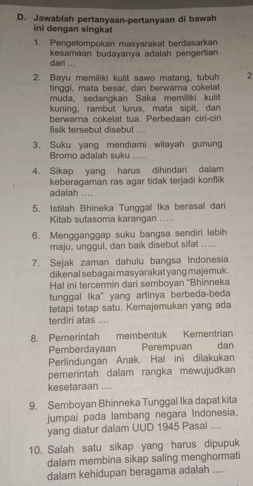 Jawablah pertanyaan-pertanyaan di bawah
ini dengan singkat
1. Pengelompokan masyarakat berdasarkan
kesamaan budayanya adalah pengertian
dari ...
2. Bayu memiliki kulit sawo matang, tubuh 2
tinggi, mata besar, dan berwarna cokelat
muda, sedangkan Saka memiliki kulit
kuning, rambut lurus， mata sipit, dan
berwarna cokelat tua. Perbedaan ciri-ciri
fisik tersebut disebut ....
3. Suku yang mendiami wilayah gunung
Bromo adalah suku .....
4. Sikap yang harus dihindari dalam
keberagaman ras agar tidak terjadi konflik
adalah ....
5. Istilah Bhineka Tunggal Ika berasal dari
Kitab sutasoma karangan …_
6. Mengganggap suku bangsa sendiri lebih
maju, unggul, dan baik disebut sifat .....
7. Sejak zaman dahulu bangsa Indonesia
dikenal sebagai masyarakat yang majemuk .
Hal ini tercermin dari semboyan “Bhinneka
tunggal Ika”yang artinya berbeda-beda
tetapi tetap satu. Kemajemukan yang ada
terdiri atas ....
8. Pemerintah membentuk Kementrian
Pemberdayaan Perempuan dan
Perlindungan Anak. Hal ini dilakukan
pemerintah dalam rangka mewujudkan
kesetaraan ....
9. Semboyan Bhinneka Tunggal Ika dapat kita
jumpai pada lambang negara Indonesia,
yang diatur dalam UUD 1945 Pasal ....
10. Salah satu sikap yang harus dipupuk
dalam membina sikap saling menghormati
dalam kehidupan beragama adalah ....