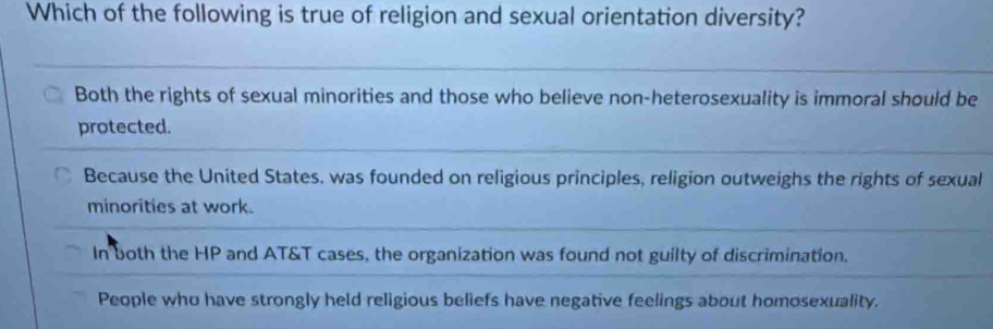 Which of the following is true of religion and sexual orientation diversity?
Both the rights of sexual minorities and those who believe non-heterosexuality is immoral should be
protected.
Because the United States, was founded on religious principles, religion outweighs the rights of sexual
minorities at work.
In both the HP and AT&T cases, the organization was found not guilty of discrimination.
People who have strongly held religious beliefs have negative feelings about homosexuality.