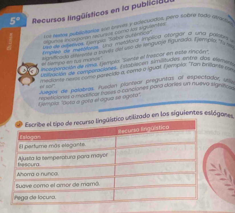 5° Recursos lingüísticos en la publicia d 
Los textos publicitarios son breves y adecuados, pero sobre todo atractive. 
a 
algunos incorporan recursos como los siguientes: 
Uso de adjetivos. Ejemplo: "Sabor autentico". 
Empleo de metáforas. Una metáfora ímplica otorgar a una palabra 
significado diferente a través del uso de lenguaje figurado. Ejemplo: "Tu rel 
Incorporación de rima. Ejemplo: "Siente el frescor en este rincón", 
el tiempo en tus manos". 
Utilización de comparaciones. Establecen similitudes entre dos elemento 
mediante nexos como parecido a, como o igual. Ejemplo: "Tan brillante com 
Juegos de palabras. Pueden plantear preguntas al espectador, utiliza 
et so!". 
repeticiones o modificar frases o canciones para darles un nuevo significad 
Ejemplo: "Gota a gota el agua se agota". 
o en los siguientes eslóganes.