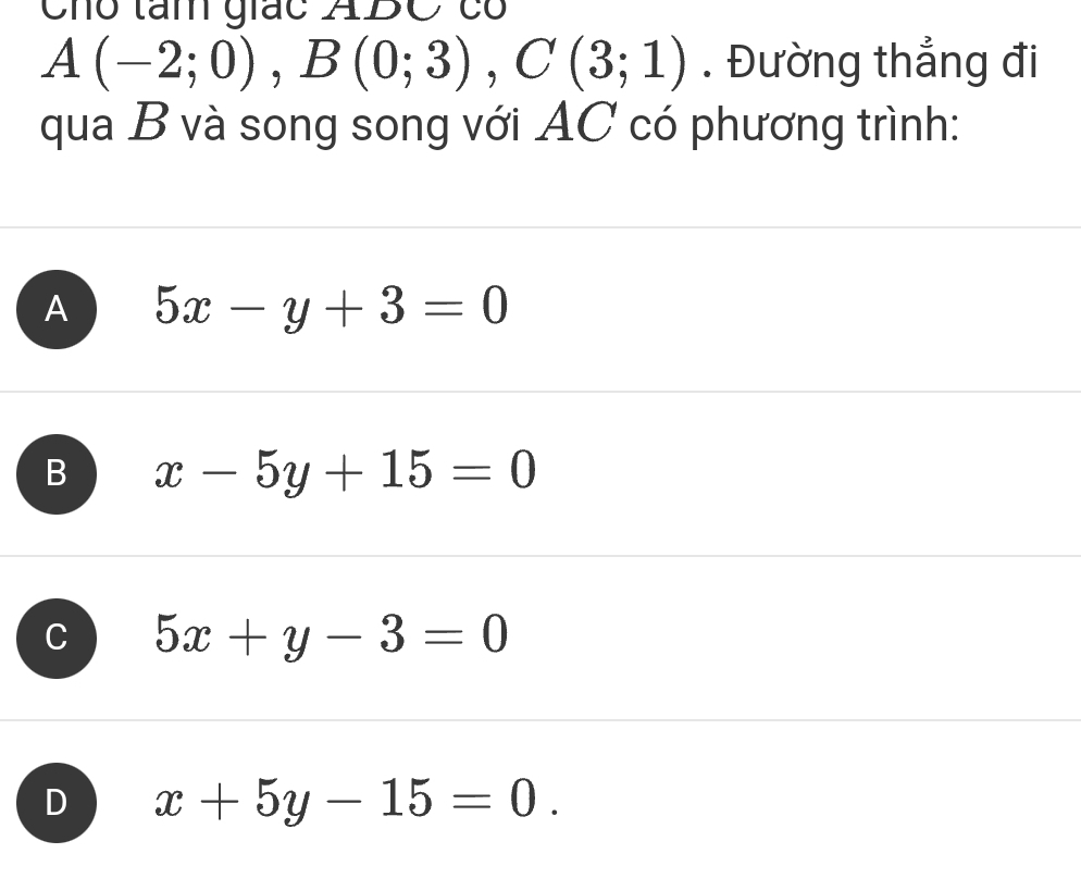 Cho tam giác ABC có
A(-2;0), B(0;3), C(3;1). Đường thẳng đi
qua B và song song với AC có phương trình:
A 5x-y+3=0
B x-5y+15=0
C 5x+y-3=0
D x+5y-15=0.