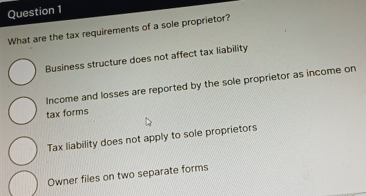 What are the tax requirements of a sole proprietor?
Business structure does not affect tax liability
Income and losses are reported by the sole proprietor as income on
tax forms
Tax liability does not apply to sole proprietors
Owner files on two separate forms