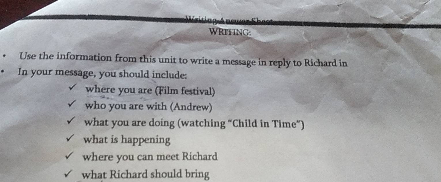 WRITING: 
Use the information from this unit to write a message in reply to Richard in 
In your message, you should include: 
where you are (Film festival) 
who you are with (Andrew) 
what you are doing (watching “Child in Time”) 
what is happening 
where you can meet Richard 
what Richard should bring