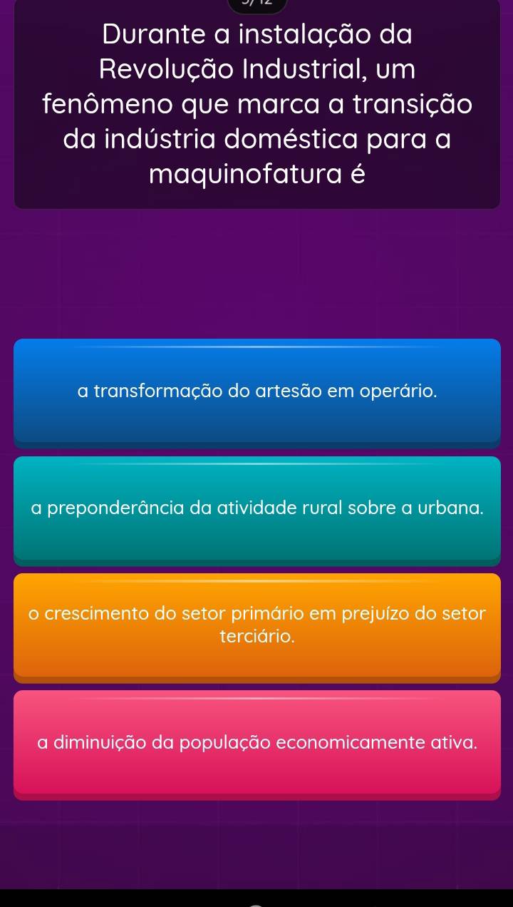 Durante a instalação da
Revolução Industrial, um
fenômeno que marca a transição
da indústria doméstica para a
maquinofatura é
a transformação do artesão em operário.
a preponderância da atividade rural sobre a urbana.
o crescimento do setor primário em prejuízo do setor
terciário.
a diminuição da população economicamente ativa.