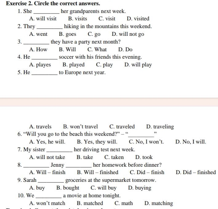 Circle the correct answers.
1. She_ her grandparents next week.
A. will visit B. visits C. visit D. visited
2. They _hiking in the mountains this weekend.
A. went B. goes C. go D. will not go
3. _they have a party next month?
A. How B. Will C. What D. Do
4. He _soccer with his friends this evening.
A. playes B. played C. play D. will play
5. He _to Europe next year.
A. travels B. won’t travel C. traveled D. traveling
6. “Will you go to the beach this weekend?” - “_ ”
A. Yes, he will. B. Yes, they will. C. No, I won’t. D. No, I will.
7. My sister _her driving test next week.
A. will not take B. take C. taken D. took
8. _Jenny _her homework before dinner?
A. Will - finish B. Will - finished C. Did - finish D. Did - finished
9. Sarah _groceries at the supermarket tomorrow.
A. buy B. bought C. will buy D. buying
10. We_ a movie at home tonight.
A. won’t match B. matched C. math D. matching