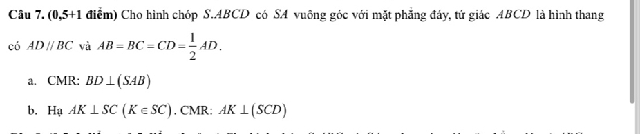 (0,5+1 điểm) Cho hình chóp S. ABCD có SA vuông góc với mặt phẳng đáy, tứ giác ABCD là hình thang
có AD//BC và AB=BC=CD= 1/2 AD.
a. CMR: BD⊥ (SAB)
b. HaAK⊥ SC(K∈ SC). CMR: AK⊥ (SCD)