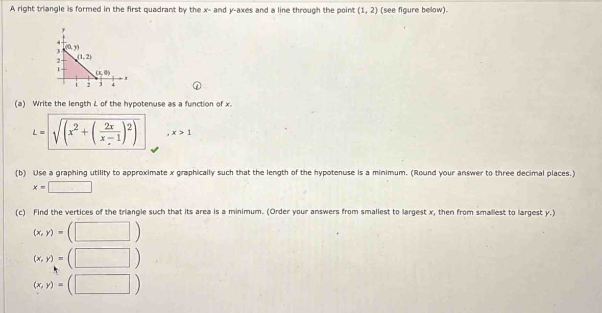 A right triangle is formed in the first quadrant by the x- and y-axes and a line through the point (1,2) (see figure below).
(a) Write the length L of the hypotenuse as a function of x.
L=sqrt(sqrt (x^2+(frac 2x)x-1)^2) x>1
(b) Use a graphing utility to approximate x graphically such that the length of the hypotenuse is a minimum. (Round your answer to three decimal places.)
x=□
(c) Find the vertices of the triangle such that its area is a minimum. (Order your answers from smallest to largest x, then from smallest to largest y.)
(x,y)=(□ )
(x,y)=(□ )
(x,y)=(□ )