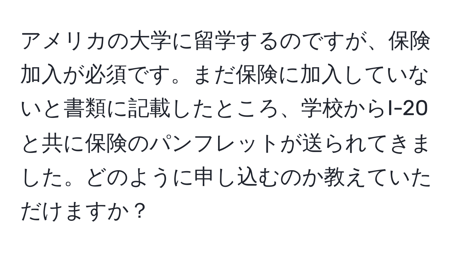 アメリカの大学に留学するのですが、保険加入が必須です。まだ保険に加入していないと書類に記載したところ、学校からI-20と共に保険のパンフレットが送られてきました。どのように申し込むのか教えていただけますか？