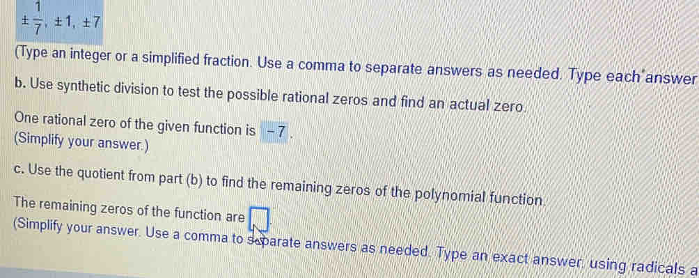 ±  1/7 , ± 1, ± 7
(Type an integer or a simplified fraction. Use a comma to separate answers as needed. Type each answer 
b. Use synthetic division to test the possible rational zeros and find an actual zero 
One rational zero of the given function is - 7. 
(Simplify your answer.) 
c. Use the quotient from part (b) to find the remaining zeros of the polynomial function 
The remaining zeros of the function are 
(Simplify your answer. Use a comma to separate answers as needed. Type an exact answer, using radicals a